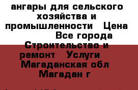 ангары для сельского хозяйства и промышленности › Цена ­ 2 800 - Все города Строительство и ремонт » Услуги   . Магаданская обл.,Магадан г.